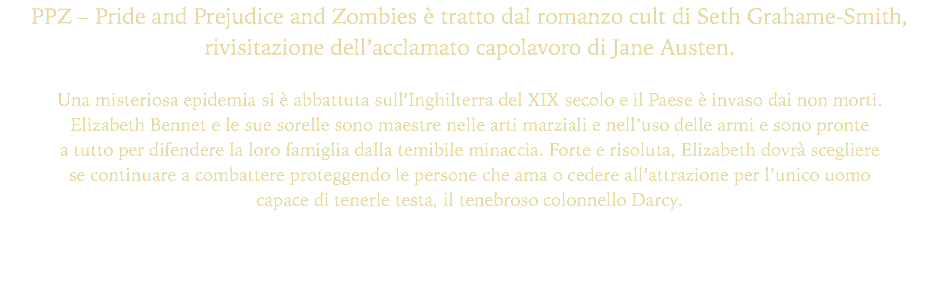 PPZ – Pride and Prejudice and Zombies è tratto dal romanzo cult di Seth Grahame-Smith, rivisitazione dell’acclamato capolavoro di Jane Austen.
 Una misteriosa epidemia si è abbattuta sull’Inghilterra del XIX secolo e il Paese è invaso dai non morti. Elizabeth Bennet e le sue sorelle sono maestre nelle arti marziali e nell’uso delle armi e sono pronte a tutto per difendere la loro famiglia dalla temibile minaccia. Forte e risoluta, Elizabeth dovrà scegliere se continuare a combattere proteggendo le persone che ama o cedere all’attrazione per l’unico uomo capace di tenerle testa, il tenebroso colonnello Darcy.