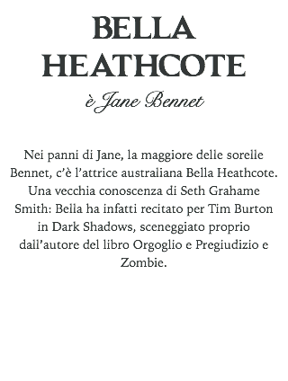 BELLA HEATHCOTE
è Jane Bennet Nei panni di Jane, la maggiore delle sorelle Bennet, c’è l’attrice australiana Bella Heathcote. Una vecchia conoscenza di Seth Grahame Smith: Bella ha infatti recitato per Tim Burton in Dark Shadows, sceneggiato proprio dall’autore del libro Orgoglio e Pregiudizio e Zombie. 