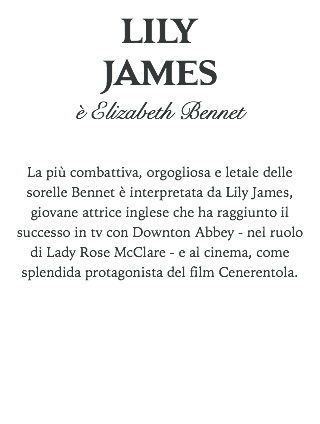 LILY JAMES
è Elizabeth Bennet La più combattiva, orgogliosa e letale delle sorelle Bennet è interpretata da Lily James, giovane attrice inglese che ha raggiunto il successo in tv con Downton Abbey - nel ruolo di Lady Rose McClare - e al cinema, come splendida protagonista del film Cenerentola. 