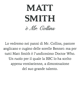 MATT
SMITH
è Mr. Collins Lo vedremo nei panni di Mr. Collins, pastore anglicano e cugino delle sorelle Bennet: ma per tutti Matt Smith è l’undicesimo Doctor Who. Un ruolo per il quale la BBC lo ha scelto appena ventiseienne, a dimostrazione del suo grande talento. 
