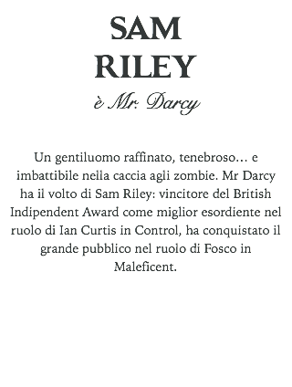 SAM RILEY
è Mr. Darcy Un gentiluomo raffinato, tenebroso… e imbattibile nella caccia agli zombie. Mr Darcy ha il volto di Sam Riley: vincitore del British Indipendent Award come miglior esordiente nel ruolo di Ian Curtis in Control, ha conquistato il grande pubblico nel ruolo di Fosco in Maleficent. 