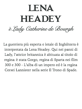 LENA
HEADEY
è Lady Catherine de Bourgh La guerriera più esperta e letale di Inghilterra è interpretata da Lena Headey. Qui nei panni di Lady, l’attrice britannica è abituata al titolo di regina: è stata Gorgo, regina di Sparta nei film 300 e 300 - L’alba di un impero ed è la regina Cersei Lannister nella serie Il Trono di Spade. 